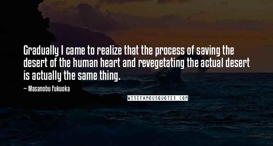 Masanobu Fukuoka Quotes: Gradually I came to realize that the process of saving the desert of the human heart and revegetating the actual desert is actually the same thing.