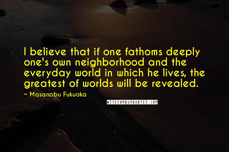 Masanobu Fukuoka Quotes: I believe that if one fathoms deeply one's own neighborhood and the everyday world in which he lives, the greatest of worlds will be revealed.