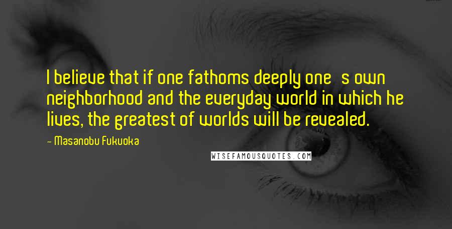 Masanobu Fukuoka Quotes: I believe that if one fathoms deeply one's own neighborhood and the everyday world in which he lives, the greatest of worlds will be revealed.