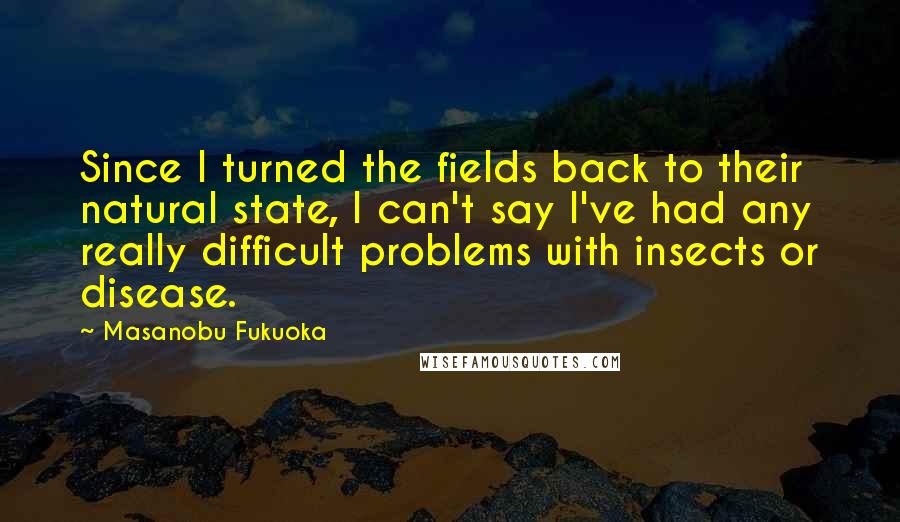 Masanobu Fukuoka Quotes: Since I turned the fields back to their natural state, I can't say I've had any really difficult problems with insects or disease.