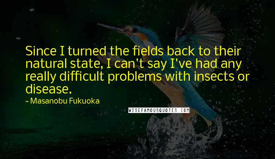 Masanobu Fukuoka Quotes: Since I turned the fields back to their natural state, I can't say I've had any really difficult problems with insects or disease.