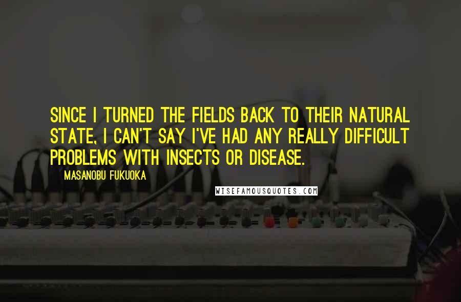 Masanobu Fukuoka Quotes: Since I turned the fields back to their natural state, I can't say I've had any really difficult problems with insects or disease.