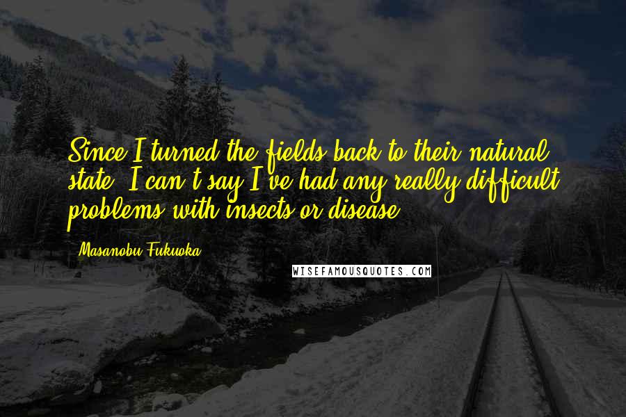 Masanobu Fukuoka Quotes: Since I turned the fields back to their natural state, I can't say I've had any really difficult problems with insects or disease.