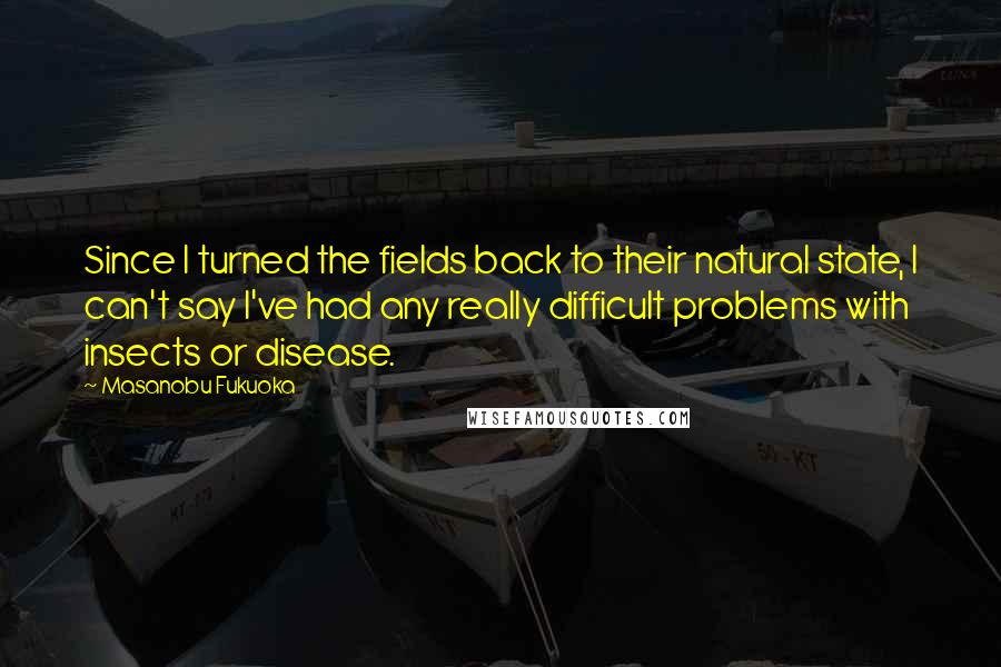 Masanobu Fukuoka Quotes: Since I turned the fields back to their natural state, I can't say I've had any really difficult problems with insects or disease.