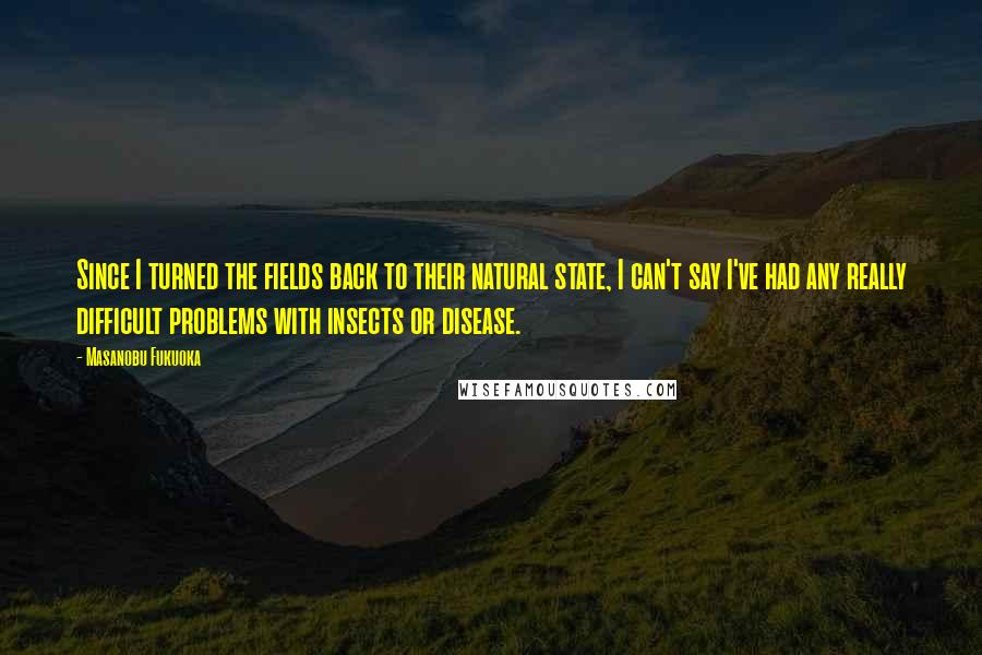 Masanobu Fukuoka Quotes: Since I turned the fields back to their natural state, I can't say I've had any really difficult problems with insects or disease.