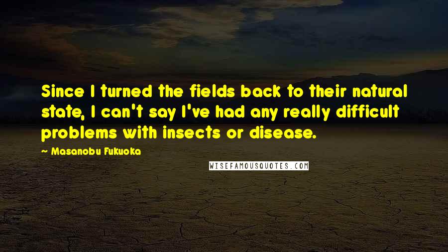 Masanobu Fukuoka Quotes: Since I turned the fields back to their natural state, I can't say I've had any really difficult problems with insects or disease.