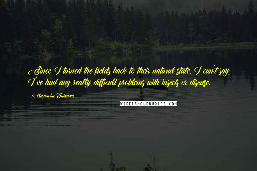 Masanobu Fukuoka Quotes: Since I turned the fields back to their natural state, I can't say I've had any really difficult problems with insects or disease.