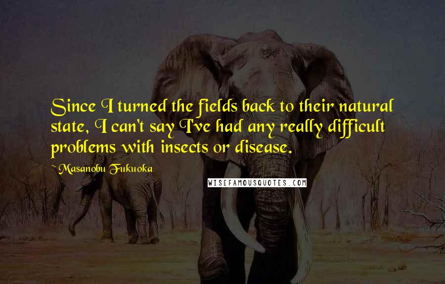 Masanobu Fukuoka Quotes: Since I turned the fields back to their natural state, I can't say I've had any really difficult problems with insects or disease.