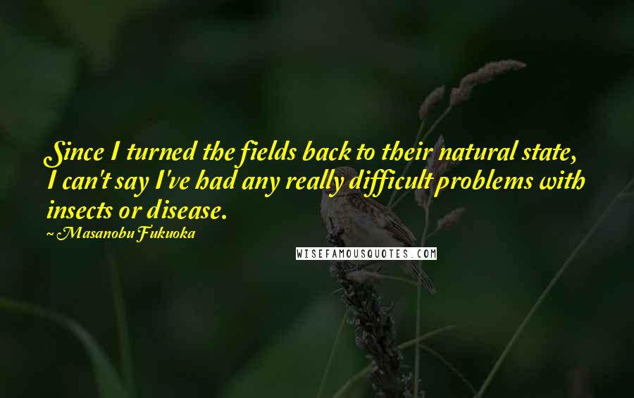 Masanobu Fukuoka Quotes: Since I turned the fields back to their natural state, I can't say I've had any really difficult problems with insects or disease.