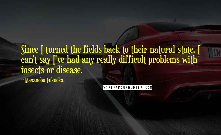 Masanobu Fukuoka Quotes: Since I turned the fields back to their natural state, I can't say I've had any really difficult problems with insects or disease.