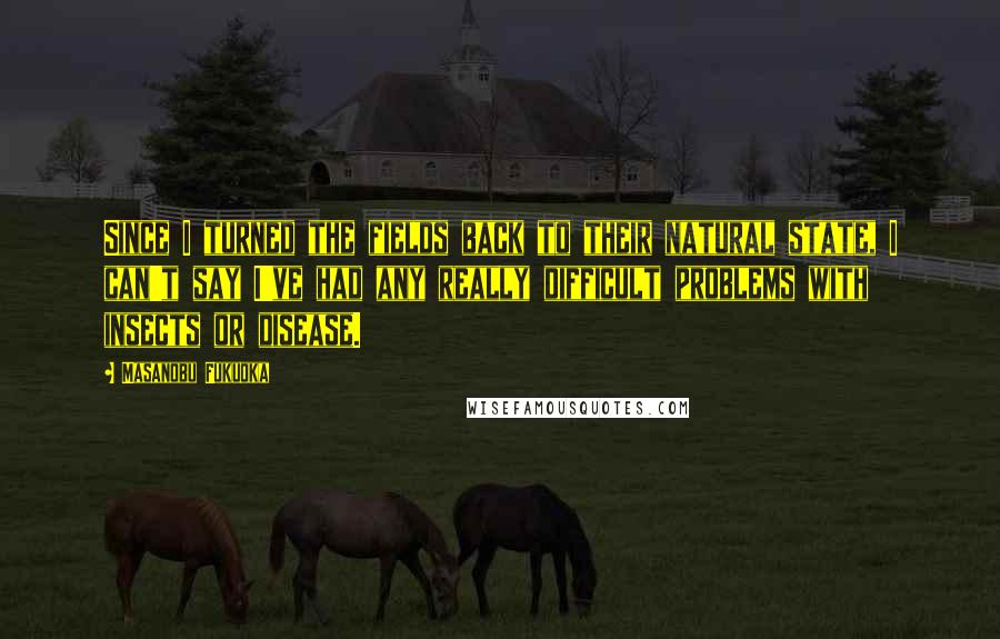 Masanobu Fukuoka Quotes: Since I turned the fields back to their natural state, I can't say I've had any really difficult problems with insects or disease.