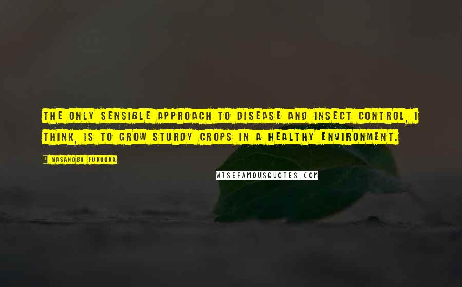 Masanobu Fukuoka Quotes: The only sensible approach to disease and insect control, I think, is to grow sturdy crops in a healthy environment.