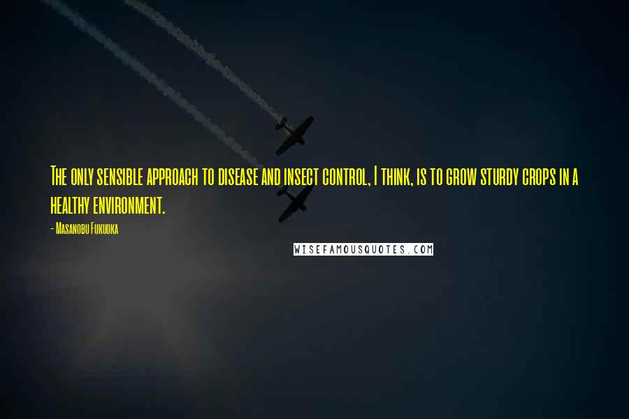 Masanobu Fukuoka Quotes: The only sensible approach to disease and insect control, I think, is to grow sturdy crops in a healthy environment.