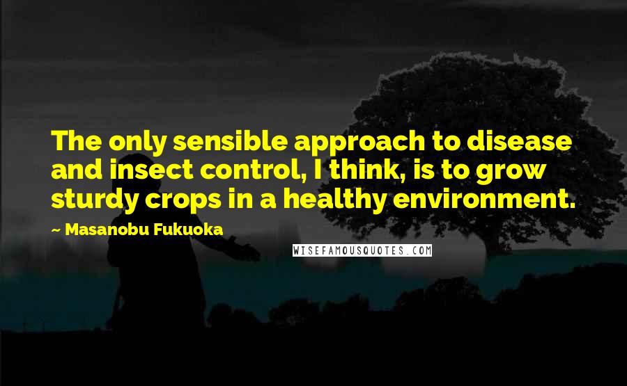 Masanobu Fukuoka Quotes: The only sensible approach to disease and insect control, I think, is to grow sturdy crops in a healthy environment.