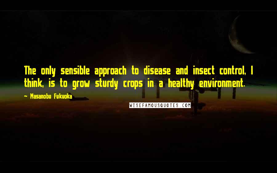 Masanobu Fukuoka Quotes: The only sensible approach to disease and insect control, I think, is to grow sturdy crops in a healthy environment.