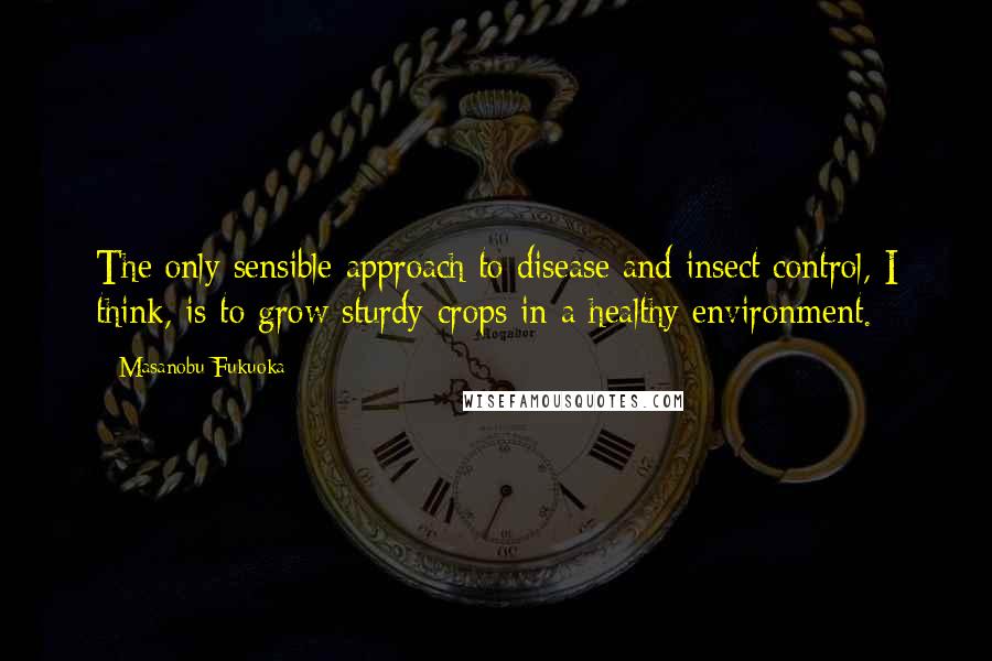 Masanobu Fukuoka Quotes: The only sensible approach to disease and insect control, I think, is to grow sturdy crops in a healthy environment.