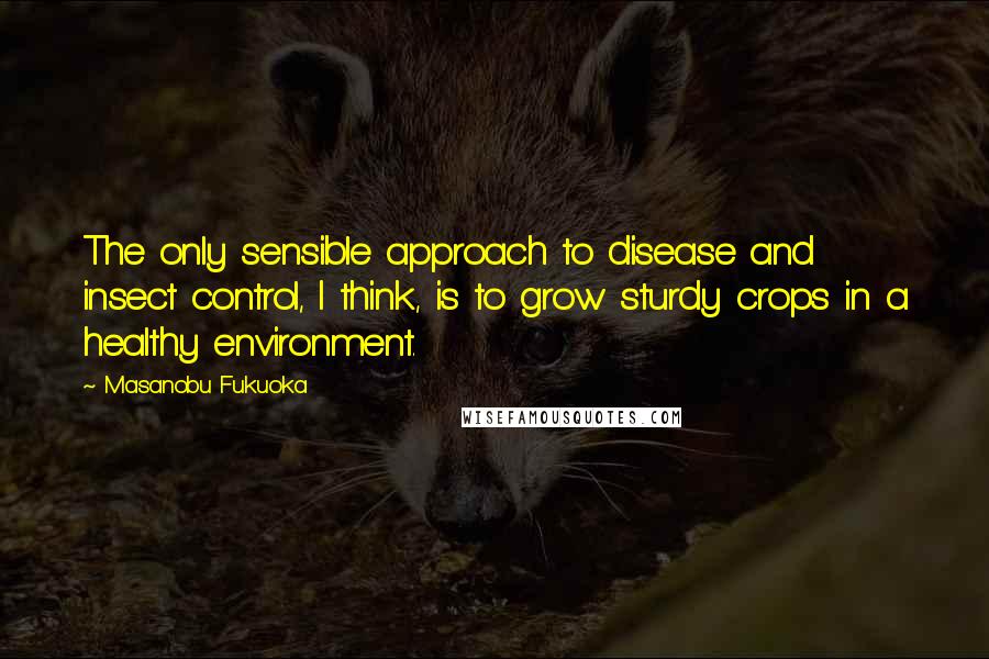 Masanobu Fukuoka Quotes: The only sensible approach to disease and insect control, I think, is to grow sturdy crops in a healthy environment.