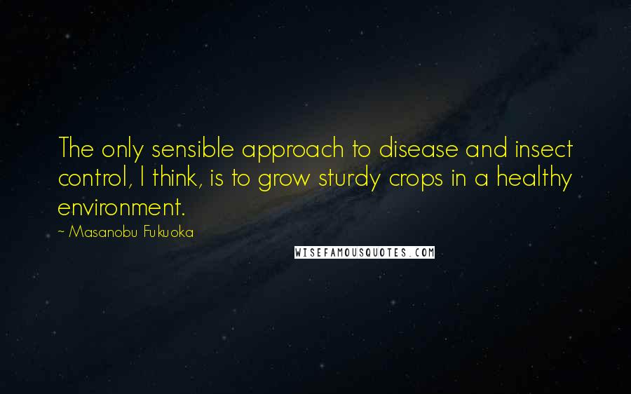 Masanobu Fukuoka Quotes: The only sensible approach to disease and insect control, I think, is to grow sturdy crops in a healthy environment.