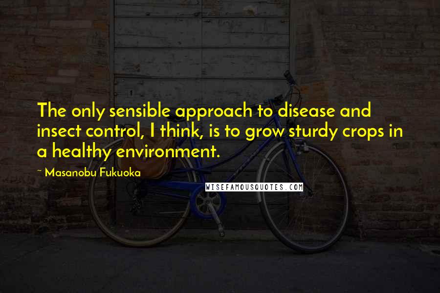 Masanobu Fukuoka Quotes: The only sensible approach to disease and insect control, I think, is to grow sturdy crops in a healthy environment.