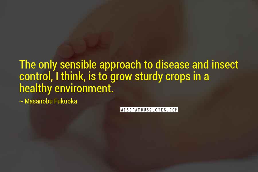 Masanobu Fukuoka Quotes: The only sensible approach to disease and insect control, I think, is to grow sturdy crops in a healthy environment.