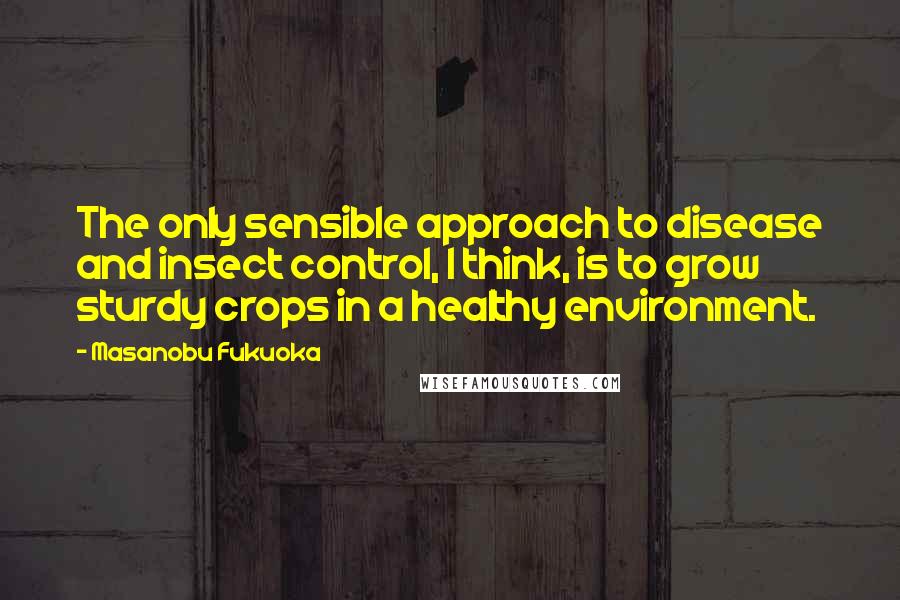 Masanobu Fukuoka Quotes: The only sensible approach to disease and insect control, I think, is to grow sturdy crops in a healthy environment.