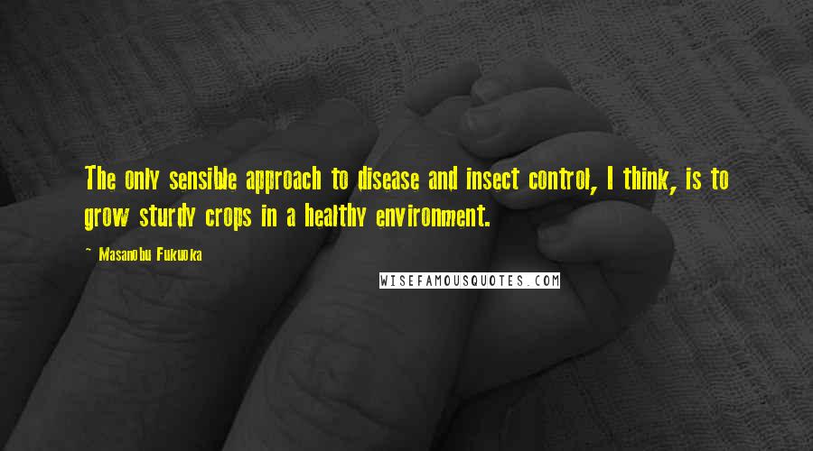 Masanobu Fukuoka Quotes: The only sensible approach to disease and insect control, I think, is to grow sturdy crops in a healthy environment.