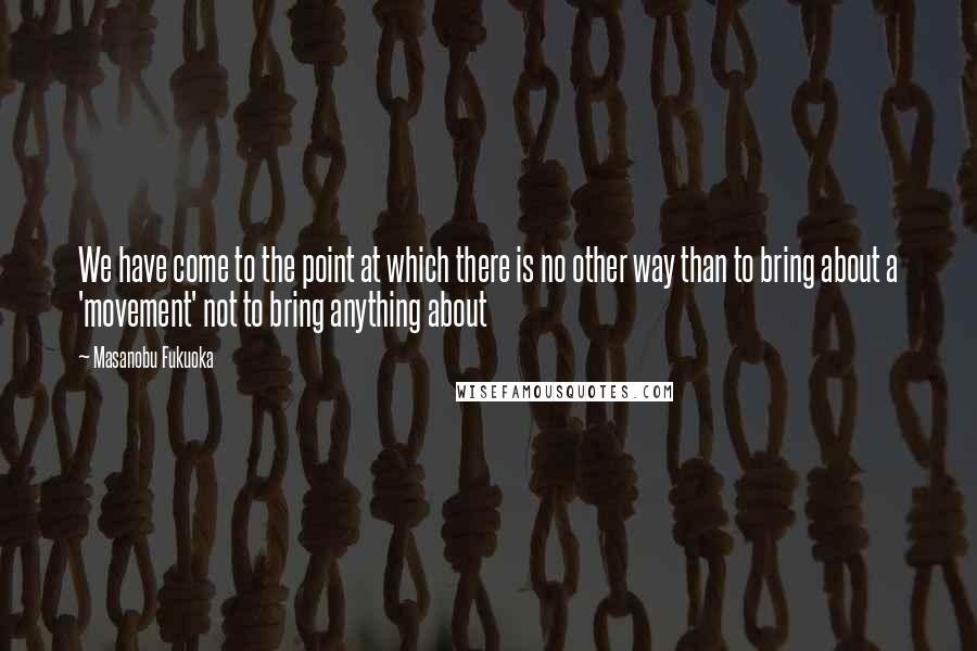 Masanobu Fukuoka Quotes: We have come to the point at which there is no other way than to bring about a 'movement' not to bring anything about