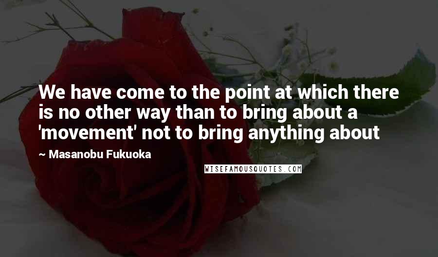 Masanobu Fukuoka Quotes: We have come to the point at which there is no other way than to bring about a 'movement' not to bring anything about