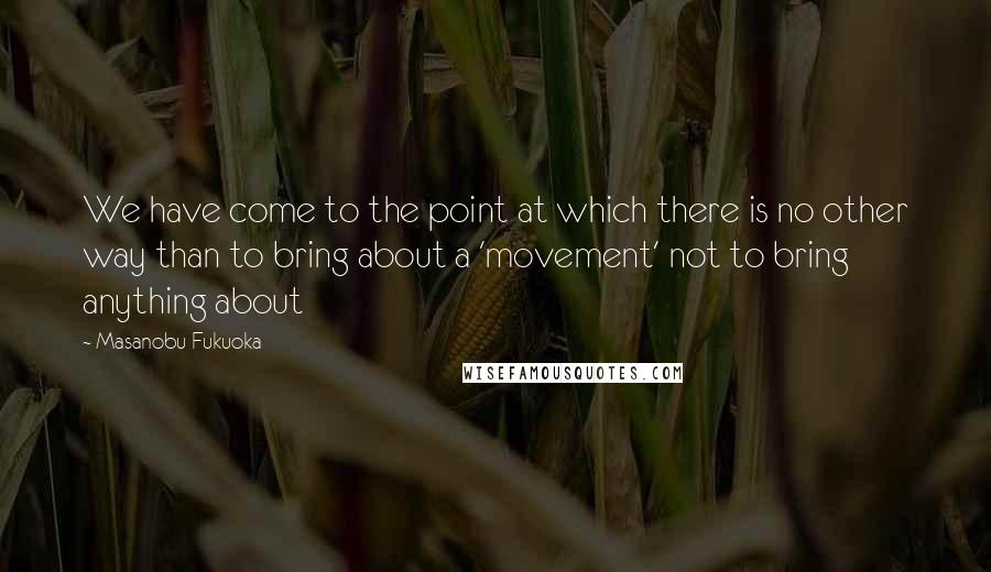 Masanobu Fukuoka Quotes: We have come to the point at which there is no other way than to bring about a 'movement' not to bring anything about