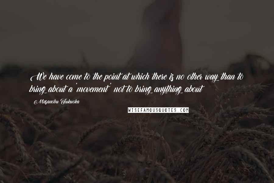 Masanobu Fukuoka Quotes: We have come to the point at which there is no other way than to bring about a 'movement' not to bring anything about