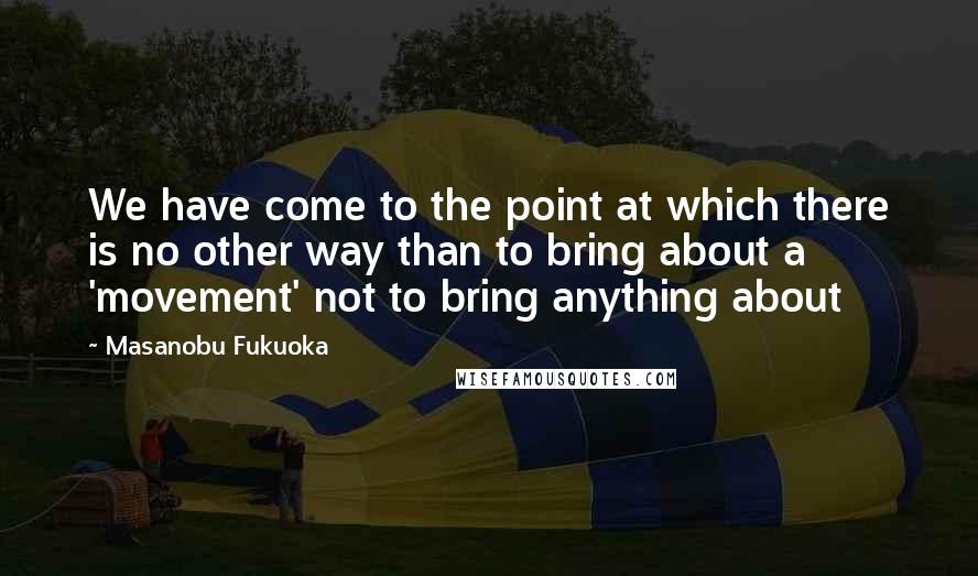 Masanobu Fukuoka Quotes: We have come to the point at which there is no other way than to bring about a 'movement' not to bring anything about