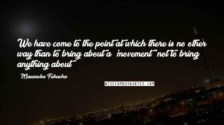 Masanobu Fukuoka Quotes: We have come to the point at which there is no other way than to bring about a 'movement' not to bring anything about