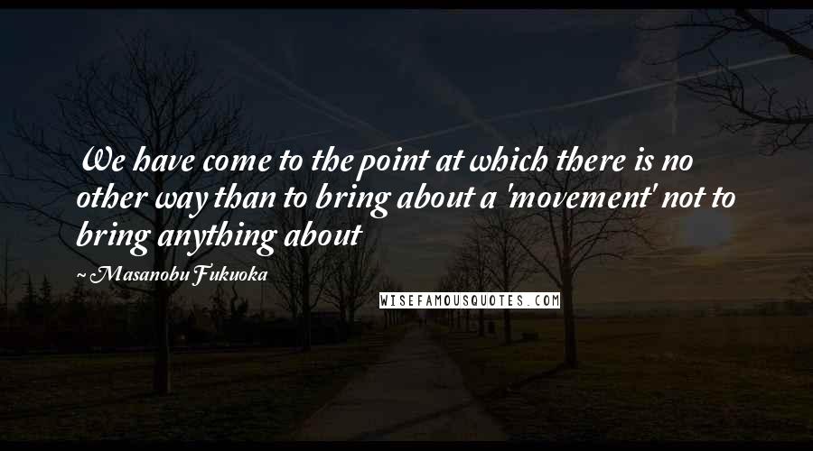 Masanobu Fukuoka Quotes: We have come to the point at which there is no other way than to bring about a 'movement' not to bring anything about