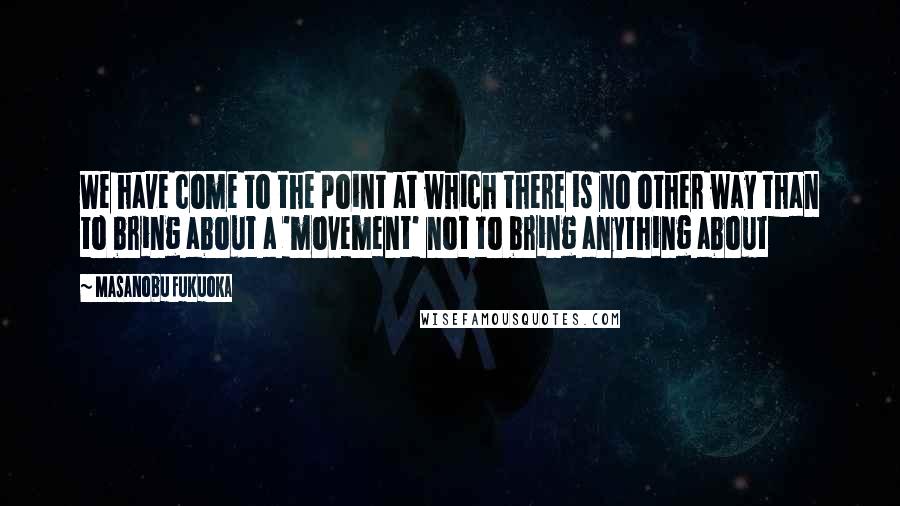 Masanobu Fukuoka Quotes: We have come to the point at which there is no other way than to bring about a 'movement' not to bring anything about