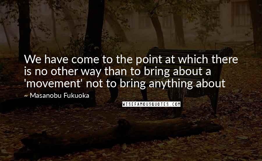 Masanobu Fukuoka Quotes: We have come to the point at which there is no other way than to bring about a 'movement' not to bring anything about