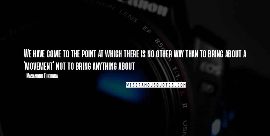 Masanobu Fukuoka Quotes: We have come to the point at which there is no other way than to bring about a 'movement' not to bring anything about