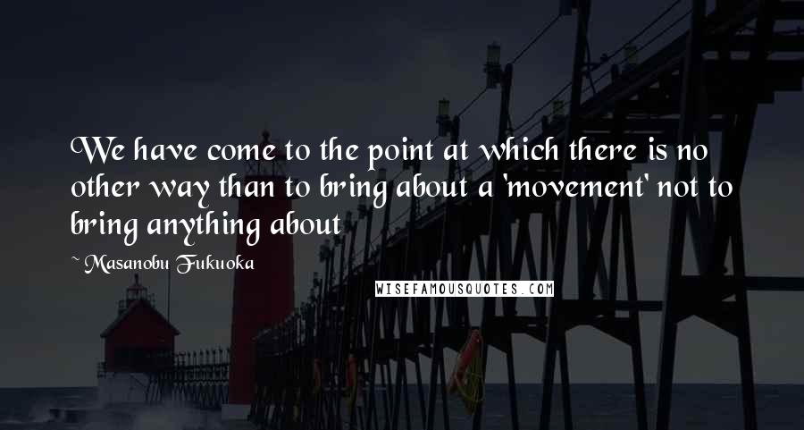 Masanobu Fukuoka Quotes: We have come to the point at which there is no other way than to bring about a 'movement' not to bring anything about