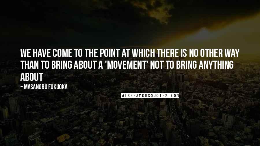 Masanobu Fukuoka Quotes: We have come to the point at which there is no other way than to bring about a 'movement' not to bring anything about