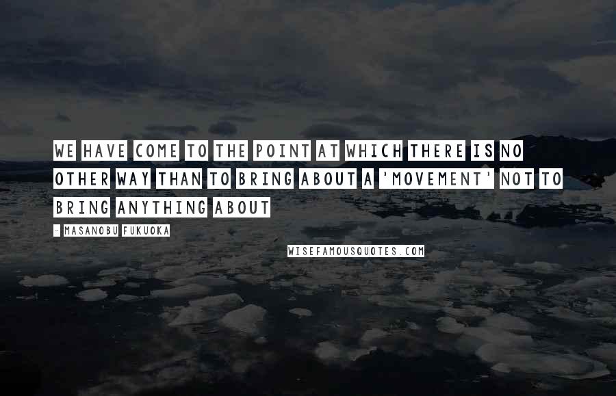 Masanobu Fukuoka Quotes: We have come to the point at which there is no other way than to bring about a 'movement' not to bring anything about