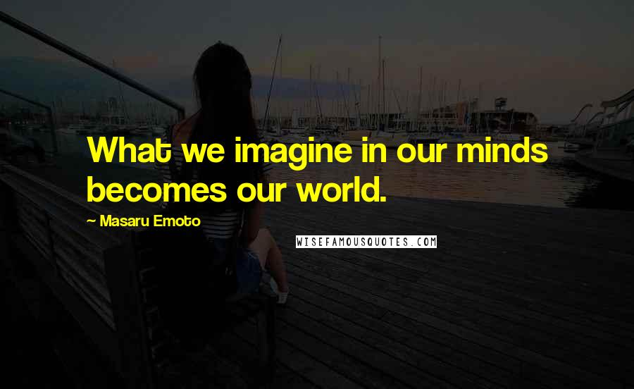 Masaru Emoto Quotes: What we imagine in our minds becomes our world.