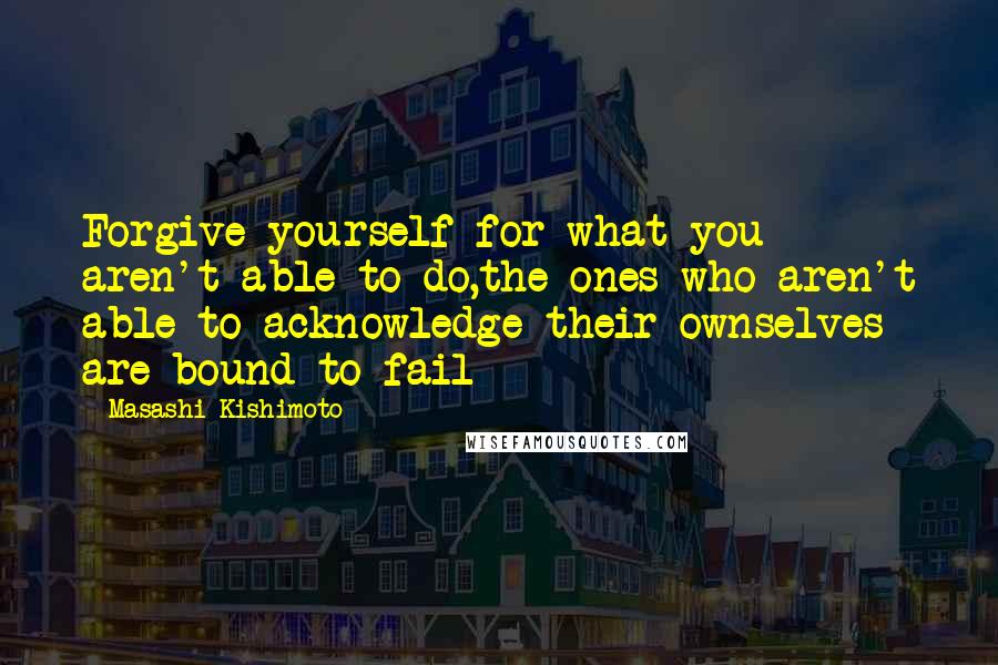 Masashi Kishimoto Quotes: Forgive yourself for what you aren't able to do,the ones who aren't able to acknowledge their ownselves are bound to fail