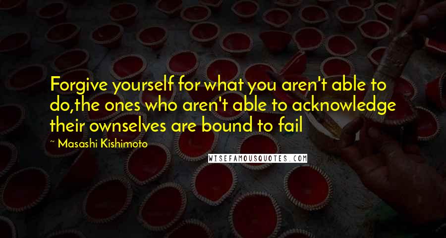 Masashi Kishimoto Quotes: Forgive yourself for what you aren't able to do,the ones who aren't able to acknowledge their ownselves are bound to fail