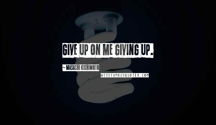 Masashi Kishimoto Quotes: Give up on me giving up.