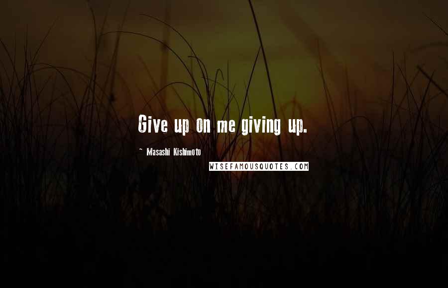 Masashi Kishimoto Quotes: Give up on me giving up.