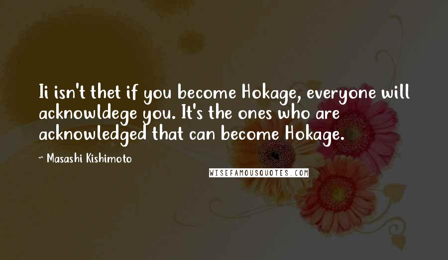 Masashi Kishimoto Quotes: Ii isn't thet if you become Hokage, everyone will acknowldege you. It's the ones who are acknowledged that can become Hokage.