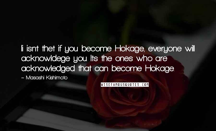 Masashi Kishimoto Quotes: Ii isn't thet if you become Hokage, everyone will acknowldege you. It's the ones who are acknowledged that can become Hokage.