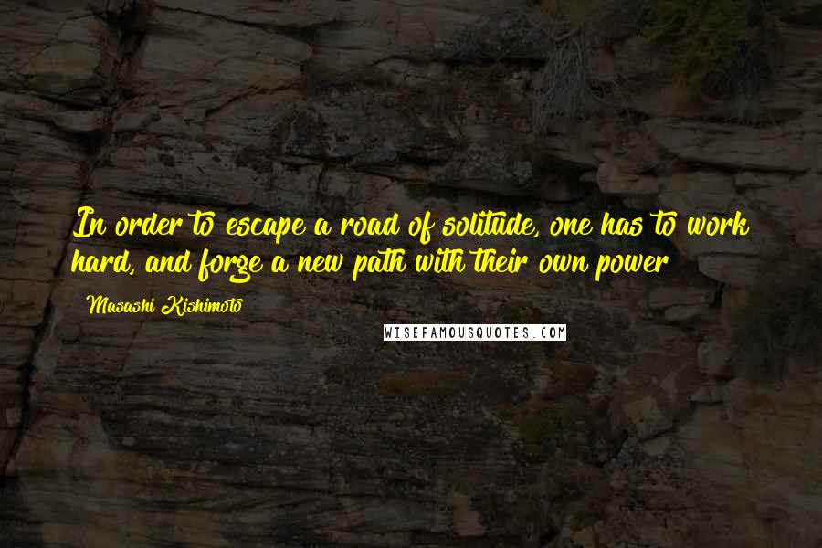 Masashi Kishimoto Quotes: In order to escape a road of solitude, one has to work hard, and forge a new path with their own power!
