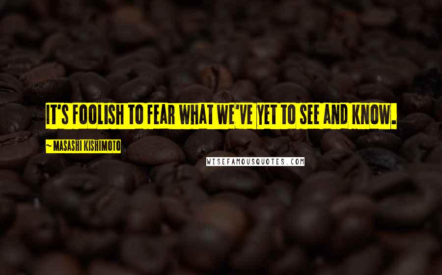 Masashi Kishimoto Quotes: It's foolish to fear what we've yet to see and know.