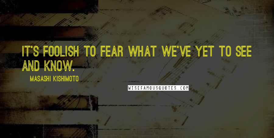 Masashi Kishimoto Quotes: It's foolish to fear what we've yet to see and know.
