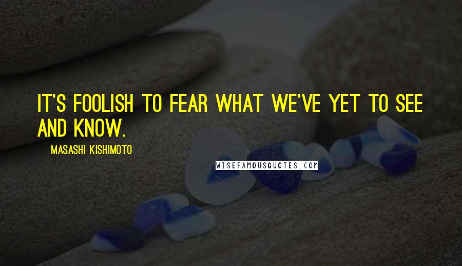 Masashi Kishimoto Quotes: It's foolish to fear what we've yet to see and know.